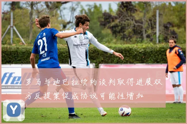 罗马与迪巴拉续约谈判取得进展双方反提案促成协议可能性增加