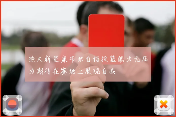 热火新星康韦尔自信投篮能力无压力期待在赛场上展现自我