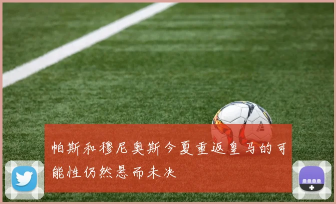 帕斯和穆尼奥斯今夏重返皇马的可能性仍然悬而未决
