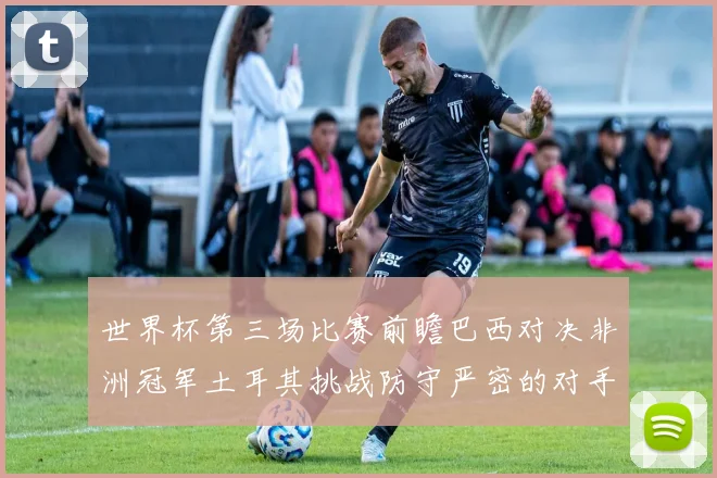 世界杯第三场比赛前瞻巴西对决非洲冠军土耳其挑战防守严密的对手