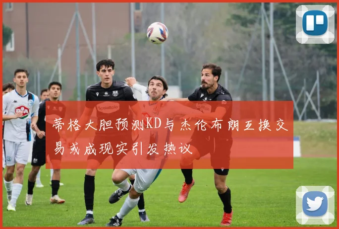 蒂格大胆预测KD与杰伦布朗互换交易或成现实引发热议