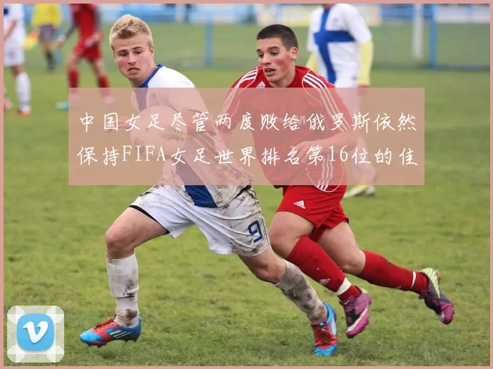 中国女足尽管两度败给俄罗斯依然保持FIFA女足世界排名第16位的佳绩