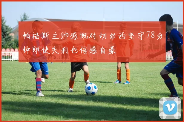 帕福斯主帅感慨对切尔西坚守78分钟即使失利也倍感自豪