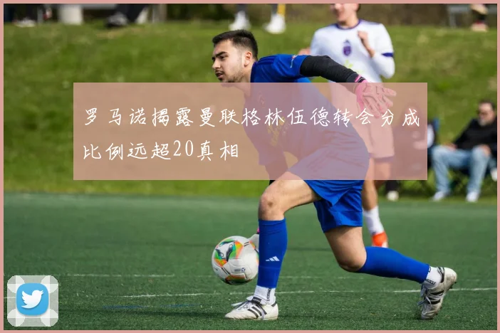 罗马诺揭露曼联格林伍德转会分成比例远超20真相