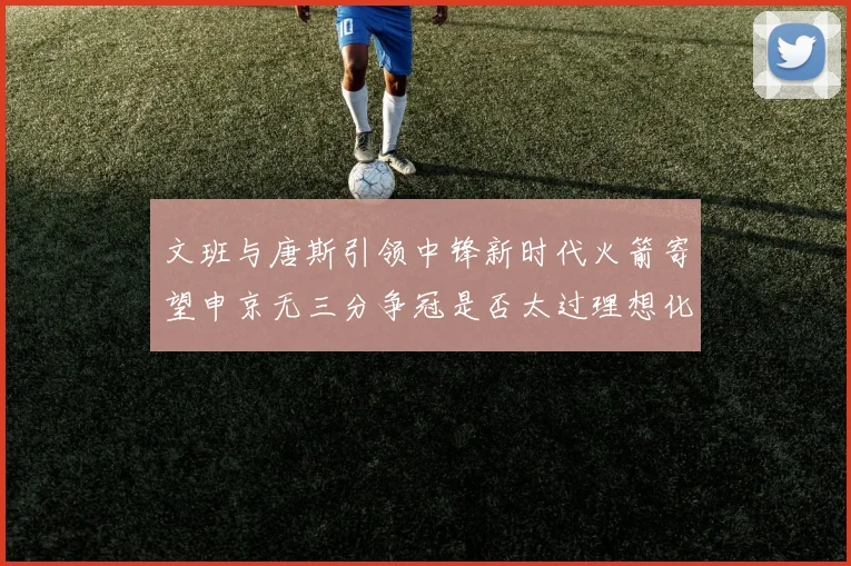文班与唐斯引领中锋新时代火箭寄望申京无三分争冠是否太过理想化