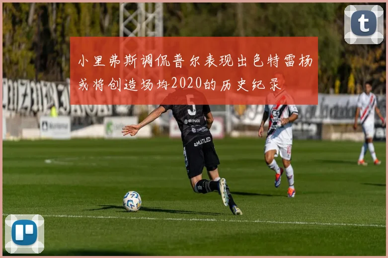小里弗斯调侃普尔表现出色特雷杨或将创造场均2020的历史纪录