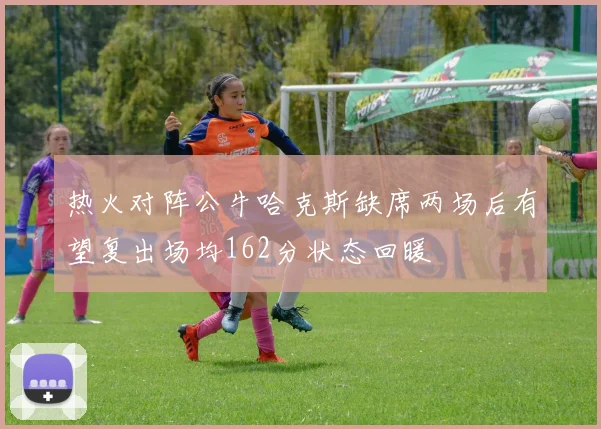 热火对阵公牛哈克斯缺席两场后有望复出场均162分状态回暖