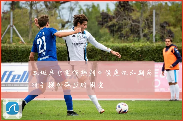 本坦库尔重伤热刺中场危机加剧或将引援补强应对困境