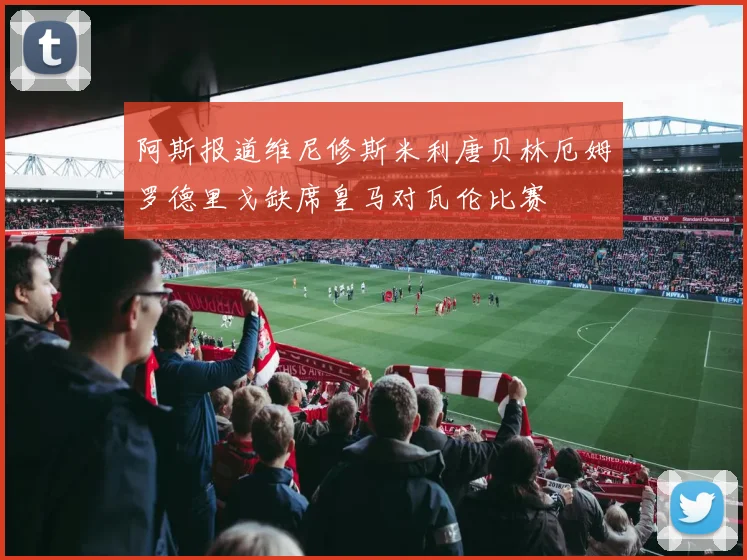 阿斯报道维尼修斯米利唐贝林厄姆罗德里戈缺席皇马对瓦伦比赛