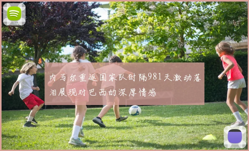 内马尔重返国家队时隔981天激动落泪展现对巴西的深厚情感