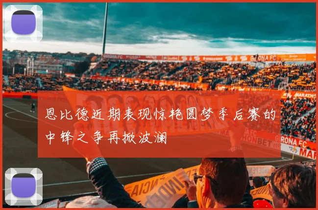 恩比德近期表现惊艳圆梦季后赛的中锋之争再掀波澜