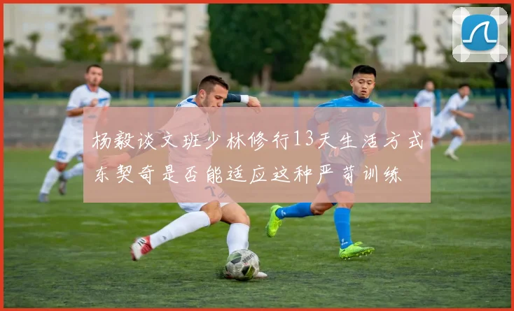 杨毅谈文班少林修行13天生活方式东契奇是否能适应这种严苛训练