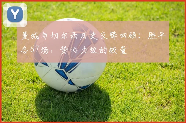 曼城与切尔西历史交锋回顾：胜平各67场，势均力敌的较量