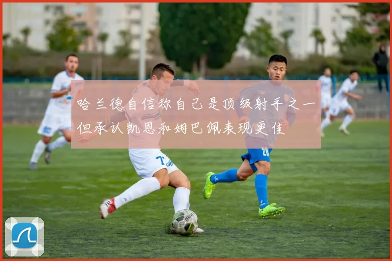 哈兰德自信称自己是顶级射手之一但承认凯恩和姆巴佩表现更佳