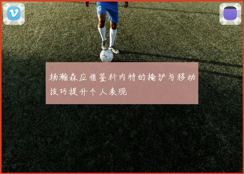 杨瀚森应借鉴科内特的掩护与移动技巧提升个人表现