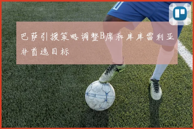 巴萨引援策略调整B席和库库雷利亚非首选目标