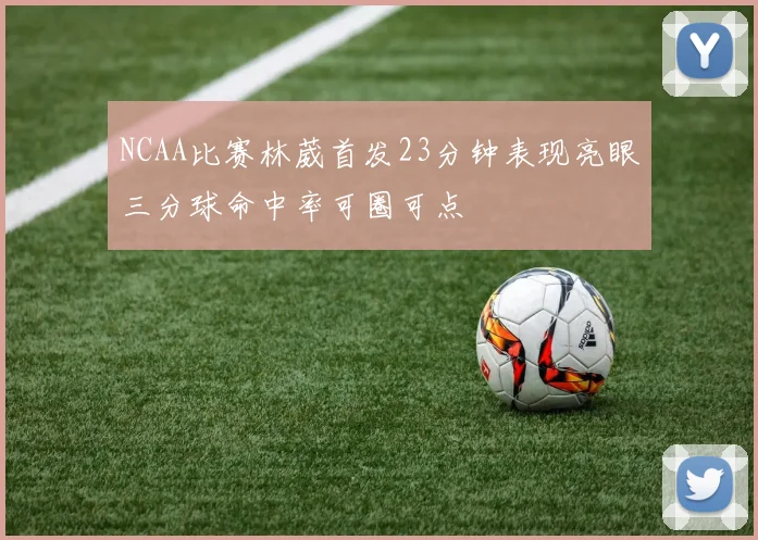 NCAA比赛林葳首发23分钟表现亮眼三分球命中率可圈可点